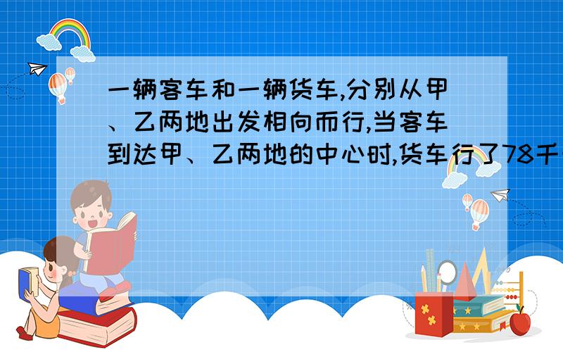 一辆客车和一辆货车,分别从甲、乙两地出发相向而行,当客车到达甲、乙两地的中心时,货车行了78千米,距中心还有全程的八分之一,甲乙两地相距多少千米?