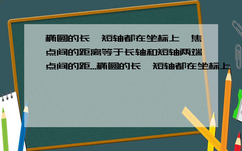 椭圆的长、短轴都在坐标上,焦点间的距离等于长轴和短轴两端点间的距...椭圆的长、短轴都在坐标上,焦点间的距离等于长轴和短轴两端点间的距离,且经过P｛√3分之2,√3分之2｝,求椭圆的方