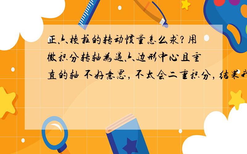 正六棱柱的转动惯量怎么求?用微积分转轴为过六边形中心且垂直的轴 不好意思，不太会二重积分，结果我知道，要结果没有用。