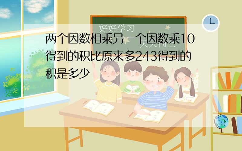 两个因数相乘另一个因数乘10得到的积比原来多243得到的积是多少