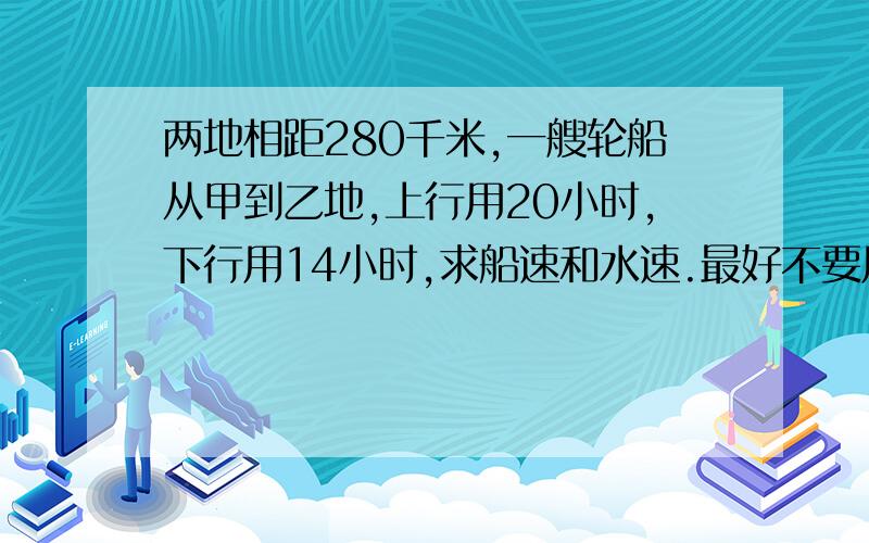 两地相距280千米,一艘轮船从甲到乙地,上行用20小时,下行用14小时,求船速和水速.最好不要用X.