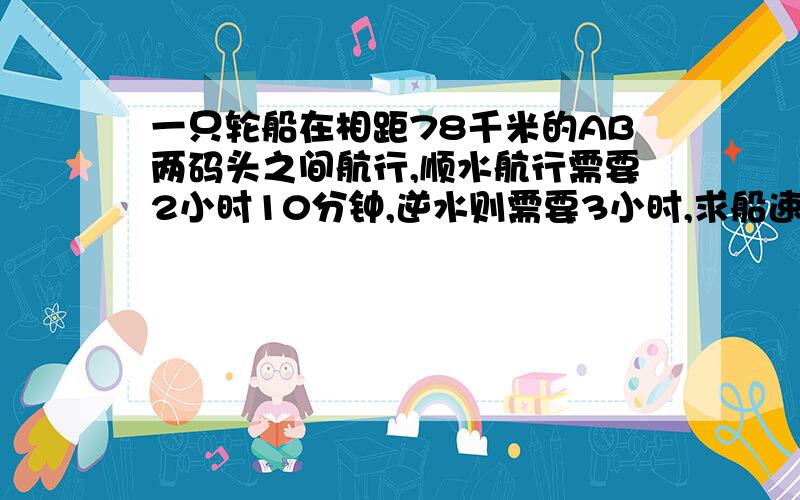 一只轮船在相距78千米的AB两码头之间航行,顺水航行需要2小时10分钟,逆水则需要3小时,求船速和水速