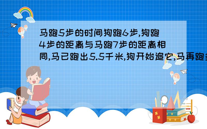 马跑5步的时间狗跑6步,狗跑4步的距离与马跑7步的距离相同,马已跑出5.5千米,狗开始追它,马再跑多远狗可追【接题】击马?要求是 一元一次 方程 ,按照格式来写.