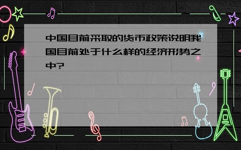 中国目前采取的货币政策说明我国目前处于什么样的经济形势之中?