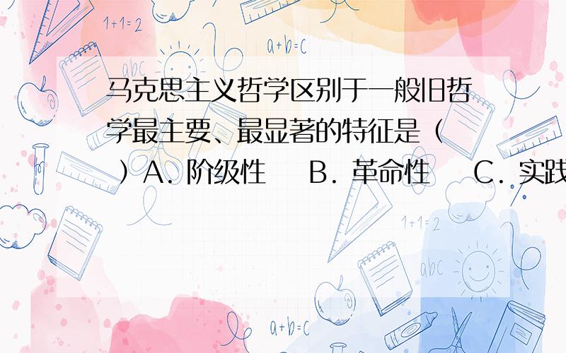 马克思主义哲学区别于一般旧哲学最主要、最显著的特征是（  ）A. 阶级性    B. 革命性    C. 实践性    D. 系统性