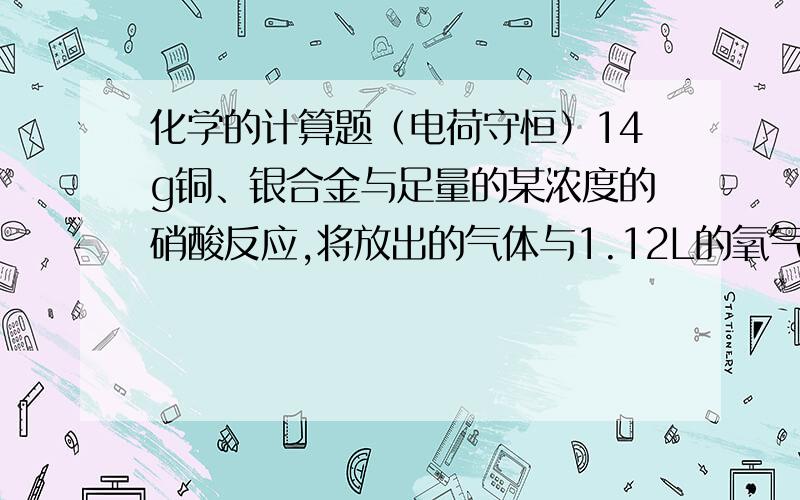 化学的计算题（电荷守恒）14g铜、银合金与足量的某浓度的硝酸反应,将放出的气体与1.12L的氧气（标准状况下）混合,通入水中恰好全部被吸收,则合金中铜的质量为?