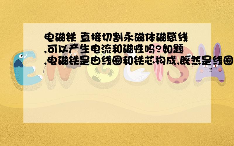 电磁铁 直接切割永磁体磁感线,可以产生电流和磁性吗?如题,电磁铁是由线圈和铁芯构成,既然是线圈应该切割磁感线就可以产生电,产生电了,电磁铁通电了就会产生磁性,有了相应的磁极,我的