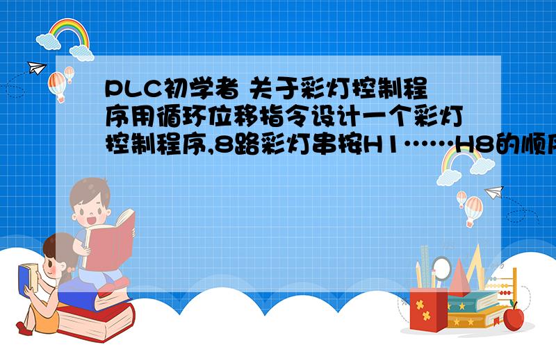 PLC初学者 关于彩灯控制程序用循环位移指令设计一个彩灯控制程序,8路彩灯串按H1……H8的顺序依次点亮,且不断重复循环.各路彩灯之间的时间间隔为0.2s