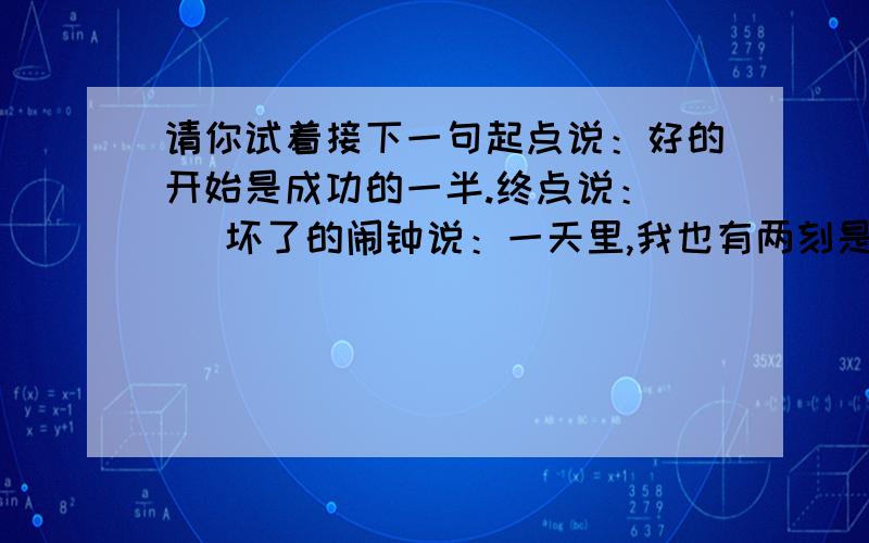 请你试着接下一句起点说：好的开始是成功的一半.终点说：（ ）坏了的闹钟说：一天里,我也有两刻是准确的,说以（ ）时针说：三兄弟中,虽然我跑得最慢,但如果没有我,他们俩（ ）凳子说