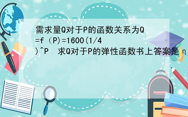 需求量Q对于P的函数关系为Q=f（P)=1600(1/4)^P　求Q对于P的弹性函数书上答案是η（P)=Pln4 　我不懂　求解释