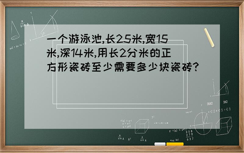 一个游泳池,长25米,宽15米,深14米,用长2分米的正方形瓷砖至少需要多少块瓷砖?