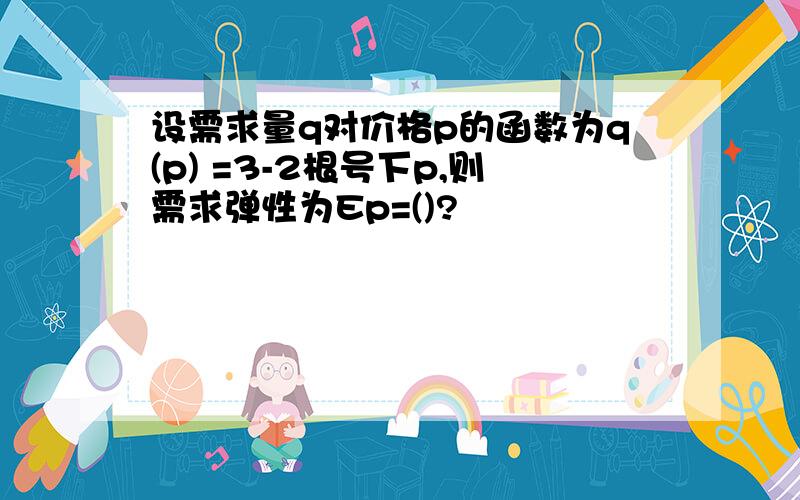 设需求量q对价格p的函数为q(p) =3-2根号下p,则需求弹性为Ep=()?