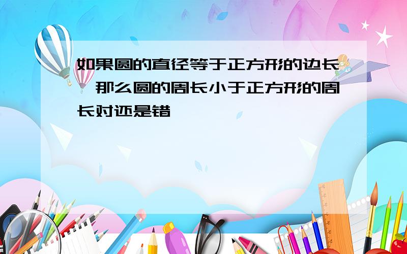 如果圆的直径等于正方形的边长,那么圆的周长小于正方形的周长对还是错