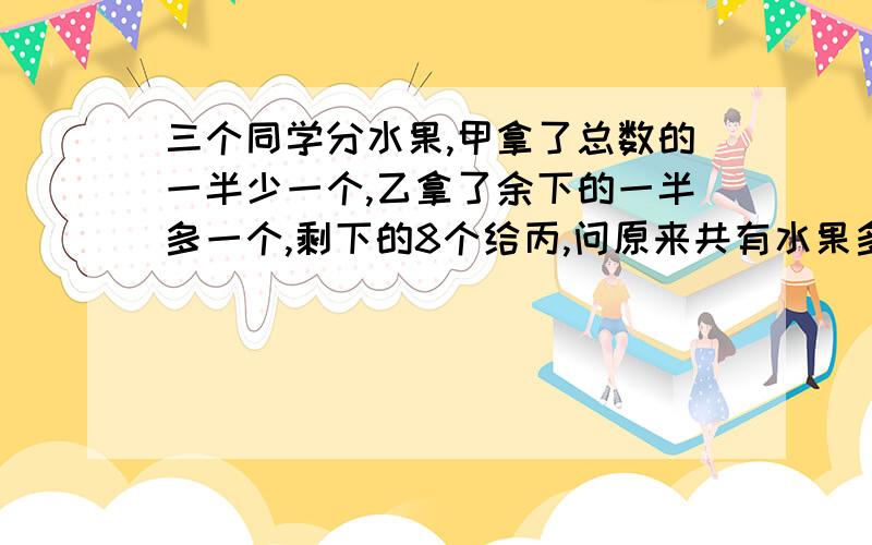 三个同学分水果,甲拿了总数的一半少一个,乙拿了余下的一半多一个,剩下的8个给丙,问原来共有水果多少个?