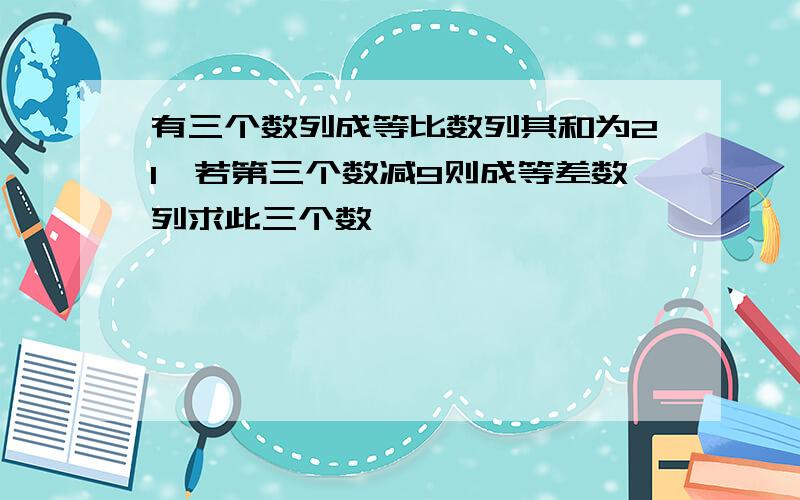 有三个数列成等比数列其和为21,若第三个数减9则成等差数列求此三个数