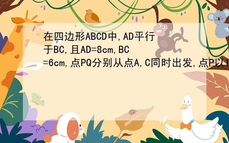 在四边形ABCD中,AD平行于BC,且AD=8cm,BC=6cm,点PQ分别从点A,C同时出发,点P以1cm/s的速度由点A向点D运动,点Q以2cm/s的速度由点C出发向点B运动,当点P,Q中有一点到达终点后,另一点也随之停止运动.（1）