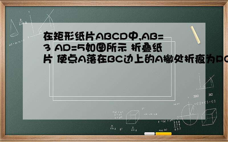 在矩形纸片ABCD中,AB=3 AD=5如图所示 折叠纸片 使点A落在BC边上的A撇处折痕为PQ 当点A撇在BC边上移动时折痕的端点P Q也随之移动 若限定点P Q分别在AB AD边上移动 则点A撇在BC边上可移动的最大距