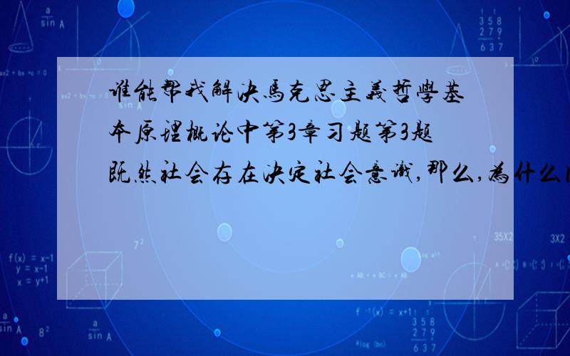 谁能帮我解决马克思主义哲学基本原理概论中第3章习题第3题既然社会存在决定社会意识,那么,为什么同一是代条件下人们的思想、观念却丰富多彩、差异很大甚至产生对立呢?搞清这些道理,