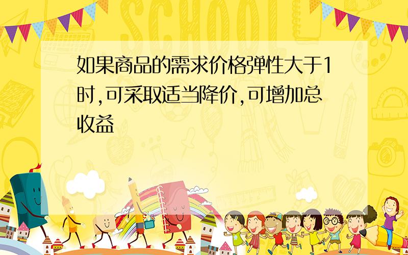 如果商品的需求价格弹性大于1时,可采取适当降价,可增加总收益