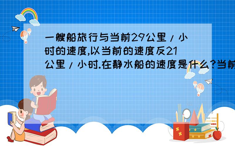 一艘船旅行与当前29公里/小时的速度,以当前的速度反21公里/小时.在静水船的速度是什么?当前的速度是什么.急