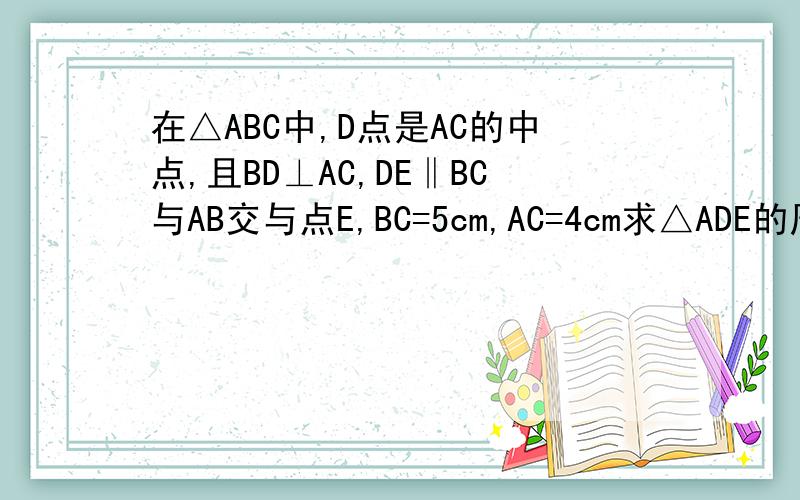 在△ABC中,D点是AC的中点,且BD⊥AC,DE‖BC与AB交与点E,BC=5cm,AC=4cm求△ADE的周长