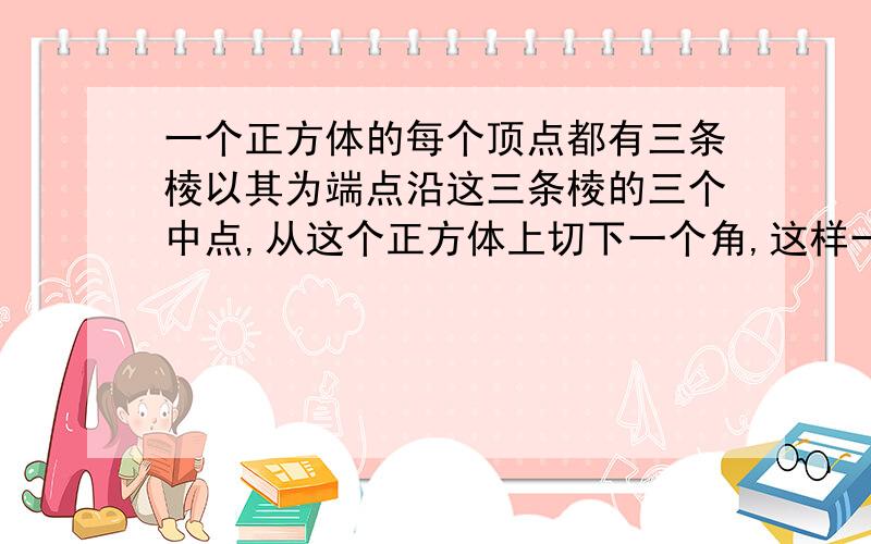 一个正方体的每个顶点都有三条棱以其为端点沿这三条棱的三个中点,从这个正方体上切下一个角,这样一共切了八个角.余下部分的体积和原正方体体积的比是多少