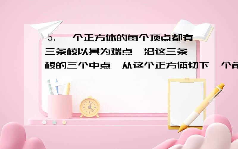 ⒌ 一个正方体的每个顶点都有三条棱以其为端点,沿这三条 棱的三个中点,从这个正方体切下一个角,这样一为什么：“一个角”体积＝（1/3）×[（1/2）×（1/2）×（1/2）]×（1/2）＝1/48