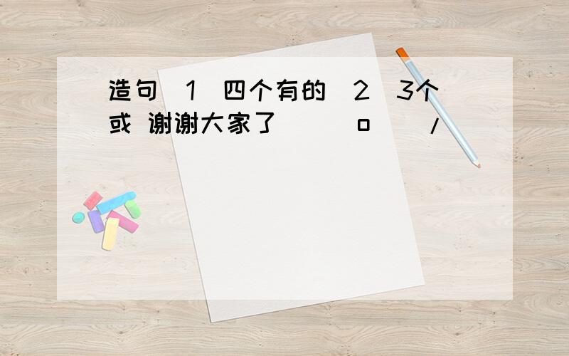 造句（1）四个有的（2）3个或 谢谢大家了\(^o^)/