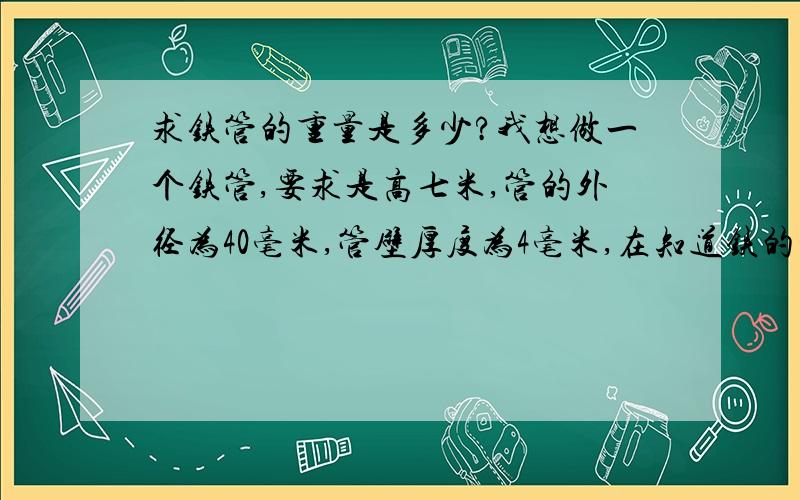 求铁管的重量是多少?我想做一个铁管,要求是高七米,管的外径为40毫米,管壁厚度为4毫米,在知道铁的比重的情况下,如何计算出实心部分的重量!