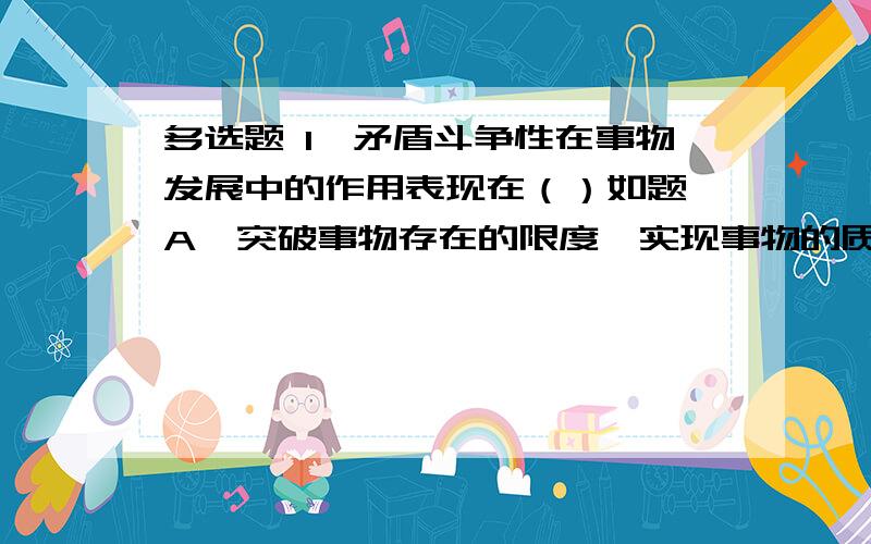 多选题 1、矛盾斗争性在事物发展中的作用表现在（）如题 A、突破事物存在的限度,实现事物的质变 B、矛盾双方互相吸取有利于自身的因素而得到发展 C、规定事物向对立面转化的基本趋势