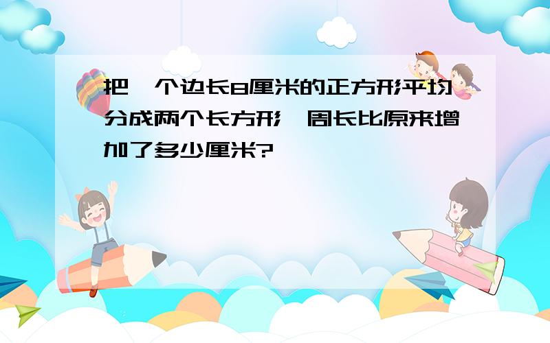 把一个边长8厘米的正方形平均分成两个长方形,周长比原来增加了多少厘米?