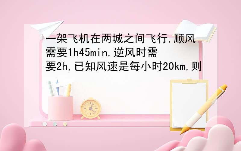 一架飞机在两城之间飞行,顺风需要1h45min,逆风时需要2h,已知风速是每小时20km,则