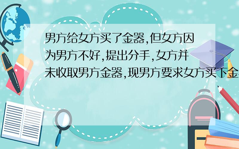 男方给女方买了金器,但女方因为男方不好,提出分手,女方并未收取男方金器,现男方要求女方买下金器,合理吗通过法律途径的话,女方有优势吗?