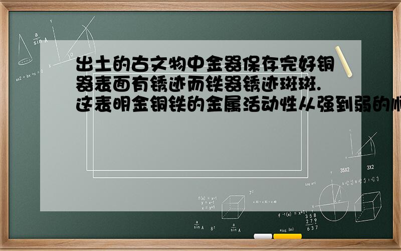 出土的古文物中金器保存完好铜器表面有锈迹而铁器锈迹斑斑.这表明金铜铁的金属活动性从强到弱的顺序是铁出土的古文物中,金器保存完好,铜器表面有锈迹,而铁器锈迹斑斑.这表明金、铜