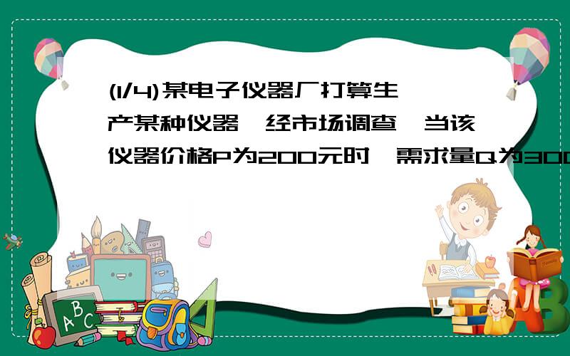 (1/4)某电子仪器厂打算生产某种仪器,经市场调查,当该仪器价格P为200元时,需求量Q为3000台.若该仪器...(1/4)某电子仪器厂打算生产某种仪器,经市场调查,当该仪器价格P为200元时,需求量Q为3000台.