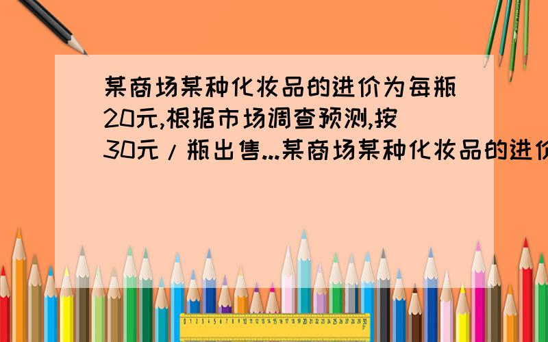 某商场某种化妆品的进价为每瓶20元,根据市场调查预测,按30元/瓶出售...某商场某种化妆品的进价为每瓶20元,根据市场调查预测,按30元/瓶出售时,每月能卖出400瓶,如果原价没提高一元销售量将