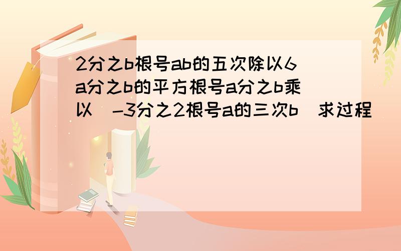 2分之b根号ab的五次除以6a分之b的平方根号a分之b乘以（-3分之2根号a的三次b）求过程