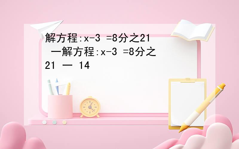 解方程:x-3 =8分之21 一解方程:x-3 =8分之21 一 14