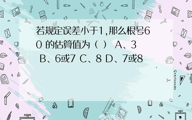 若规定误差小于1,那么根号60 的估算值为（ ） A、3 B、6或7 C、8 D、7或8