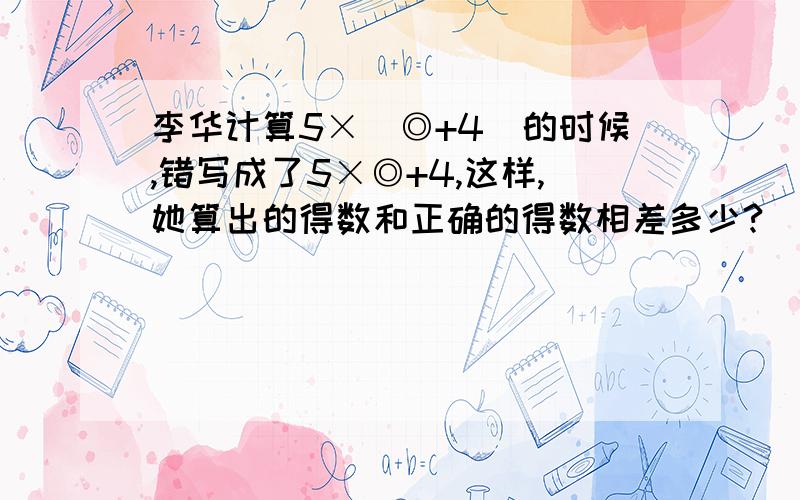 李华计算5×(◎+4)的时候,错写成了5×◎+4,这样,她算出的得数和正确的得数相差多少?