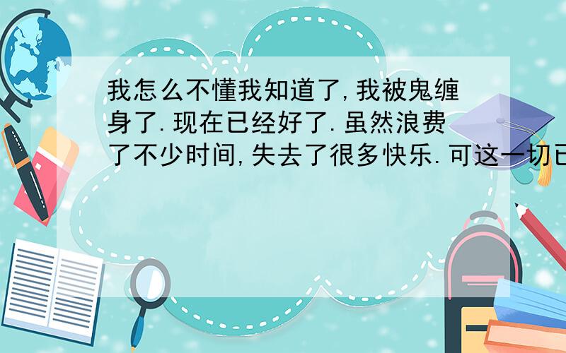 我怎么不懂我知道了,我被鬼缠身了.现在已经好了.虽然浪费了不少时间,失去了很多快乐.可这一切已经好了.其实是非成败就在一念间.只是这个道理尽管我一直知道,可是一直没有突破.现在才