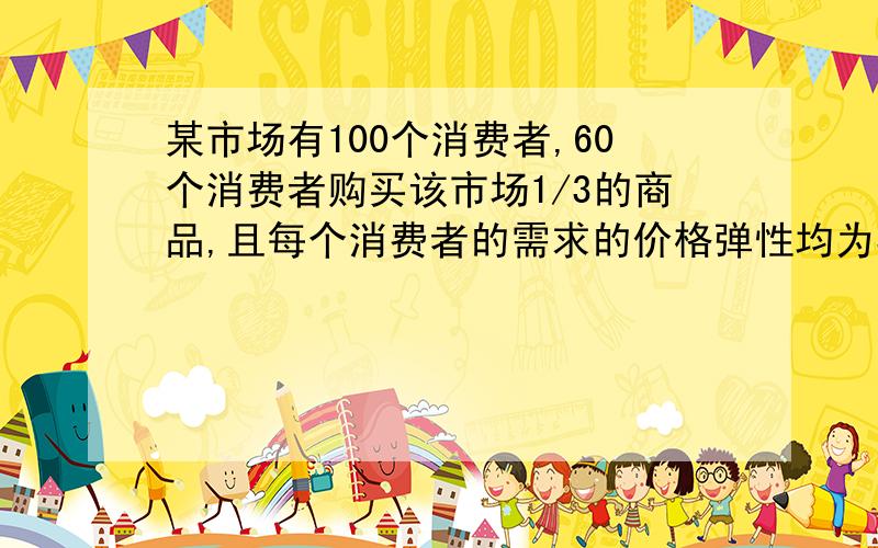 某市场有100个消费者,60个消费者购买该市场1/3的商品,且每个消费者的需求的价格弹性均为3,另外40个消费者购买市场的2/3的商品,每个消费者价格弹性为6 这里的每个消费者的价格弹性均为3是