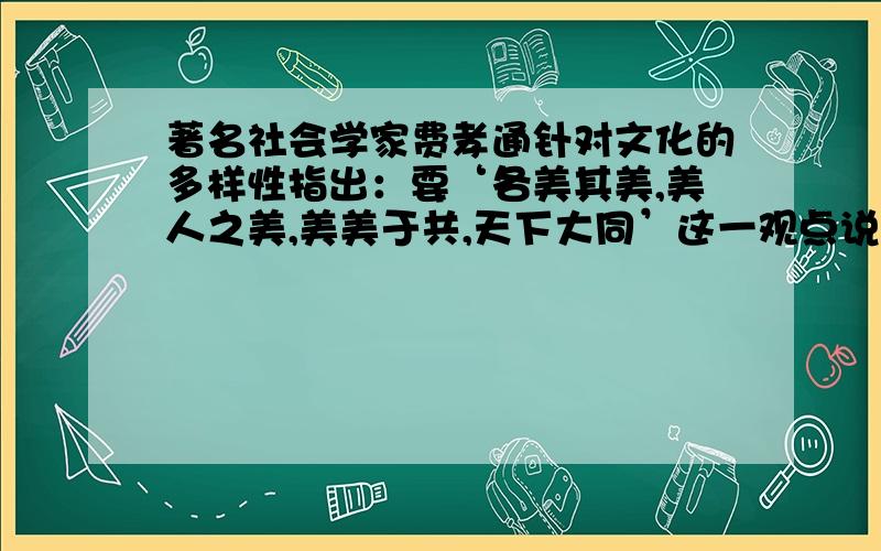 著名社会学家费孝通针对文化的多样性指出：要‘各美其美,美人之美,美美于共,天下大同’这一观点说明...著名社会学家费孝通针对文化的多样性指出：要‘各美其美,美人之美,美美于共,天