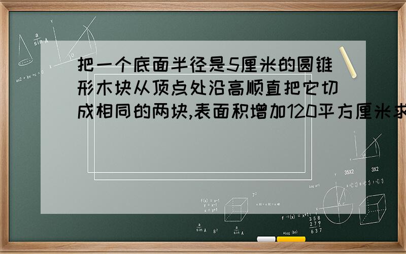 把一个底面半径是5厘米的圆锥形木块从顶点处沿高顺直把它切成相同的两块,表面积增加120平方厘米求圆锥的体积