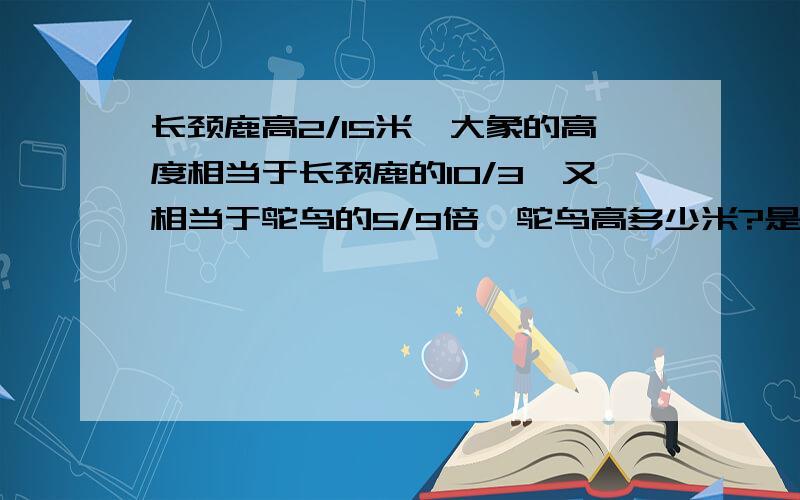 长颈鹿高2/15米,大象的高度相当于长颈鹿的10/3,又相当于鸵鸟的5/9倍,鸵鸟高多少米?是15/2m,相当于3/10,9/5倍