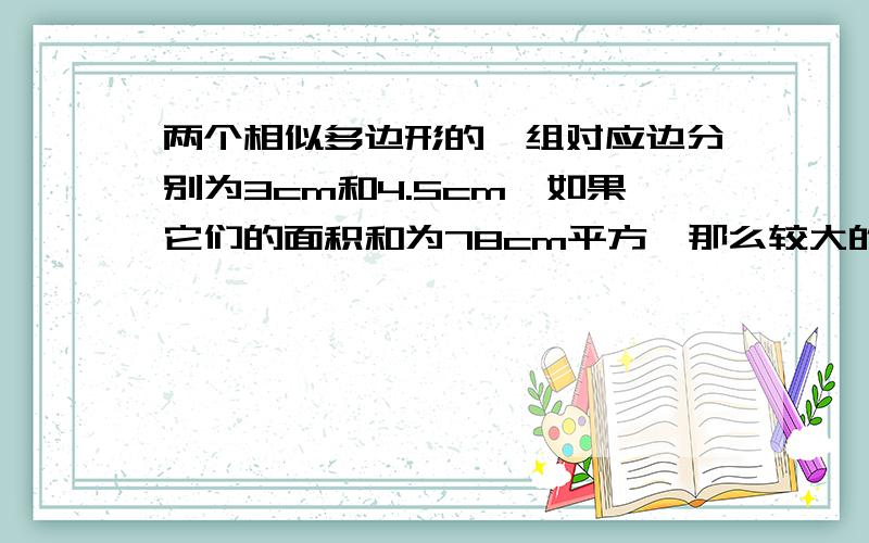 两个相似多边形的一组对应边分别为3cm和4.5cm,如果它们的面积和为78cm平方,那么较大的多边形面积为多少