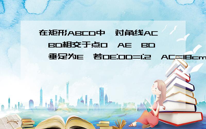 在矩形ABCD中,对角线AC、BD相交于点O,AE⊥BD,垂足为E,若OE:OD=1:2,AC=18cm,则AB等于多少