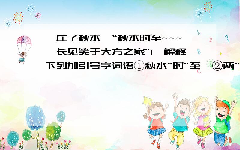 《庄子秋水》“秋水时至~~~吾长见笑于大方之家”1、解释下列加引号字词语①秋水“时”至  ②两“涘”渚涯之间  ③不“辩”牛马  ④今我睹子之难“穷”也2、翻译下列语句①我尝闻少仲