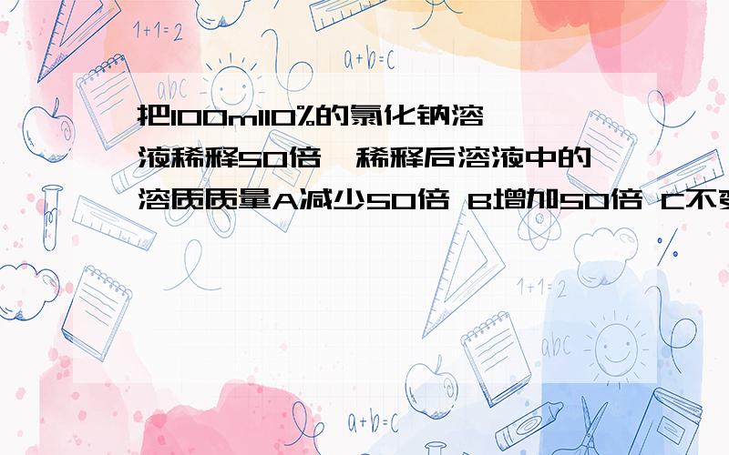 把100ml10%的氯化钠溶液稀释50倍,稀释后溶液中的溶质质量A减少50倍 B增加50倍 C不变 D减少5倍