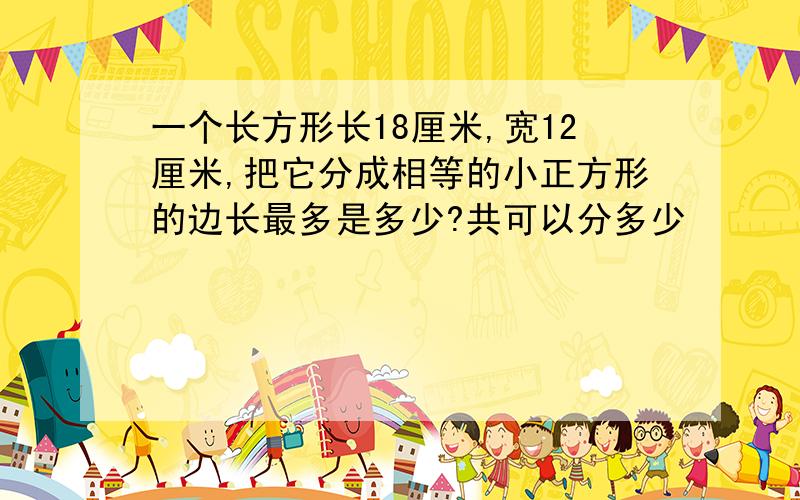 一个长方形长18厘米,宽12厘米,把它分成相等的小正方形的边长最多是多少?共可以分多少